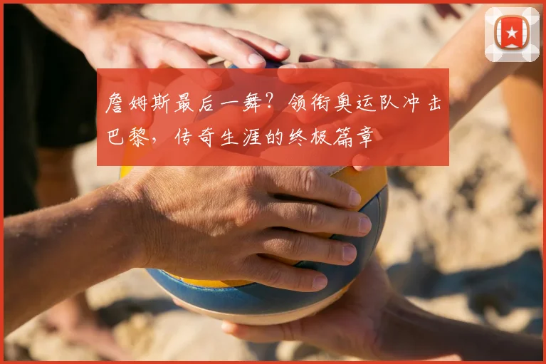 詹姆斯最后一舞？领衔奥运队冲击巴黎，传奇生涯的终极篇章