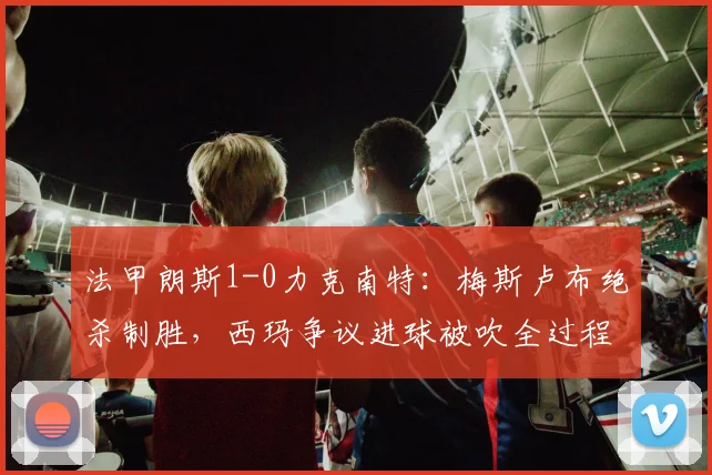 法甲朗斯1-0力克南特：梅斯卢布绝杀制胜，西玛争议进球被吹全过程解析