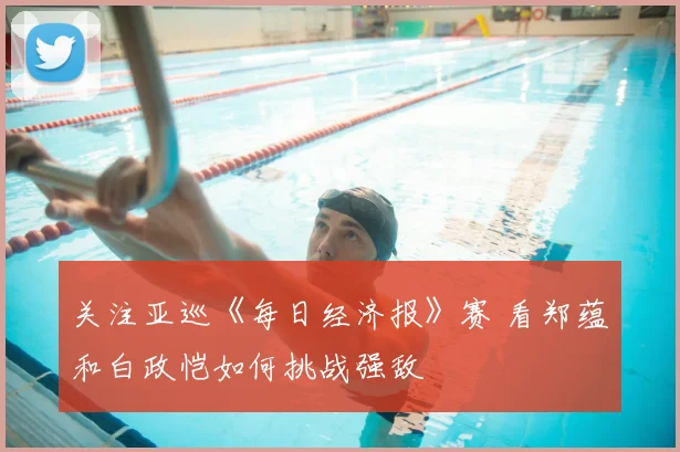 关注亚巡《每日经济报》赛 看郑蕴和白政恺如何挑战强敌