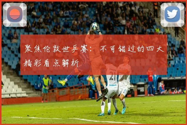 聚焦伦敦世乒赛：不可错过的四大精彩看点解析