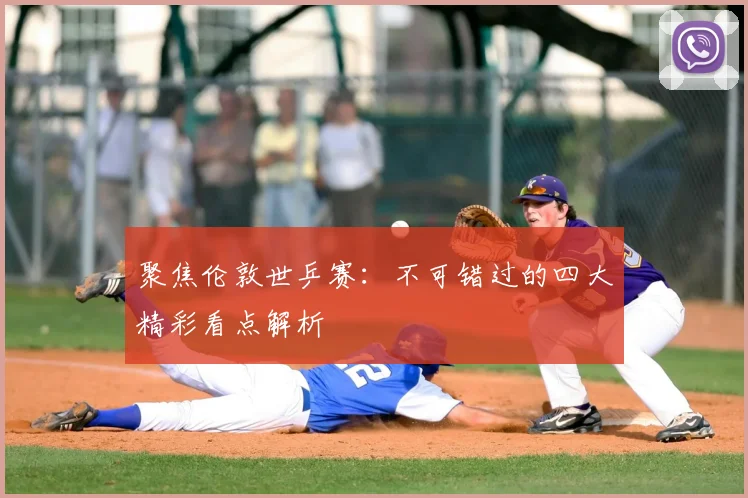 聚焦伦敦世乒赛：不可错过的四大精彩看点解析