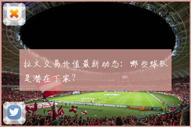 拉文交易价值最新动态：哪些球队是潜在下家？