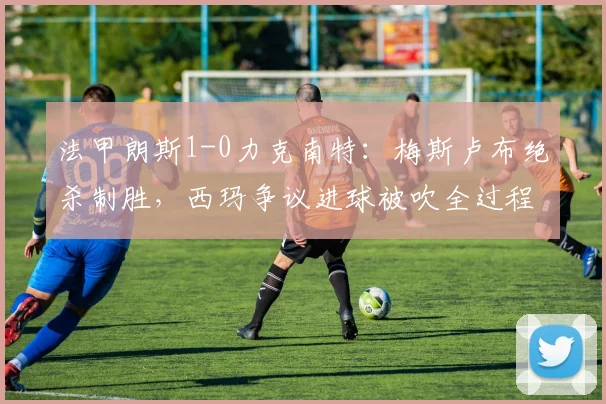 法甲朗斯1-0力克南特：梅斯卢布绝杀制胜，西玛争议进球被吹全过程解析