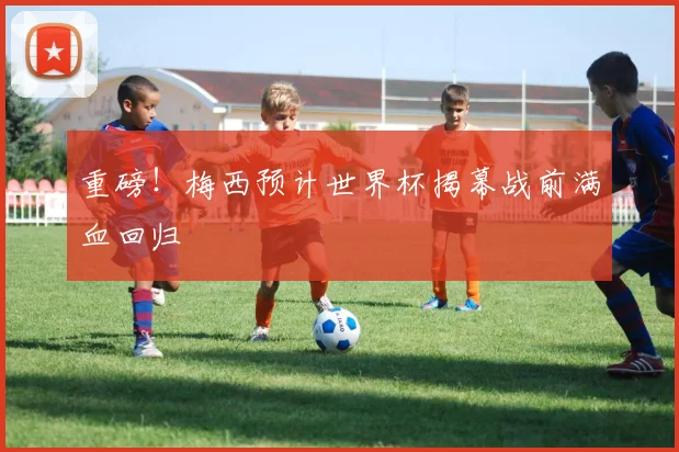 重磅!梅西预计世界杯揭幕战前满血回归