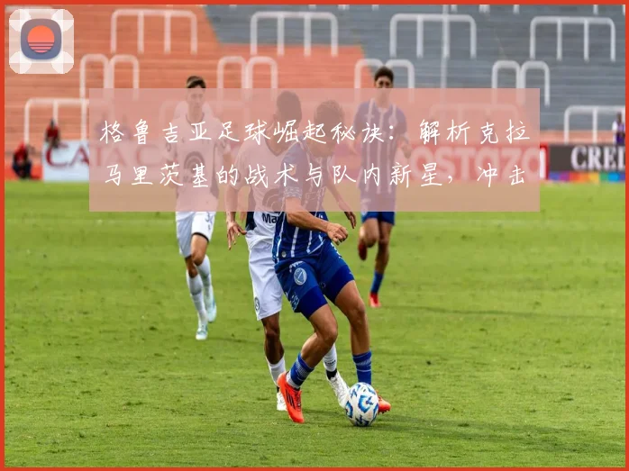 格鲁吉亚足球崛起秘诀:解析克拉马里茨基的战术与队内新星,冲击世界杯前景如何