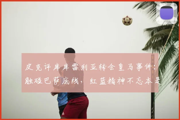 皮克评库库雷利亚转会皇马事件:触碰巴萨底线,红蓝精神不忘本是根本