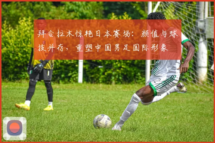 拜合拉木惊艳日本赛场：颜值与球技并存，重塑中国男足国际形象