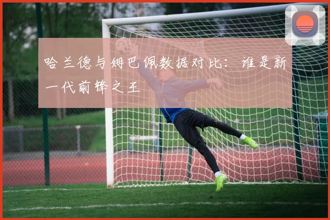 哈兰德与姆巴佩数据对比：谁是新一代前锋之王