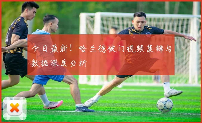 今日最新!哈兰德破门视频集锦与数据深度分析