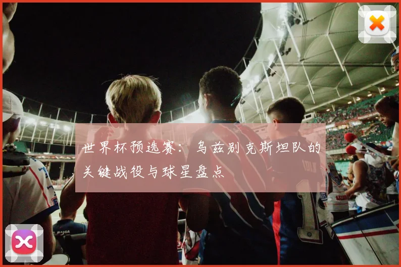 世界杯预选赛：乌兹别克斯坦队的关键战役与球星盘点