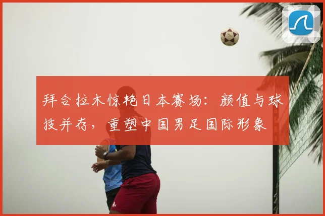 拜合拉木惊艳日本赛场：颜值与球技并存，重塑中国男足国际形象